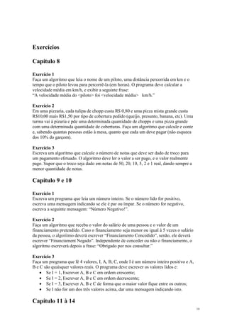 Exercícios
Capítulo 8
Exercício 1
Faça um algoritmo que leia o nome de um piloto, uma distância percorrida em km e o
tempo que o piloto levou para percorrê-la (em horas). O programa deve calcular a
velocidade média em km/h, e exibir a seguinte frase:
“A velocidade média do <piloto> foi <velocidade média> km/h.”
Exercício 2
Em uma pizzaria, cada tulipa de chopp custa R$ 0,80 e uma pizza mista grande custa
R$10,00 mais R$1,50 por tipo de cobertura pedido (queijo, presunto, banana, etc). Uma
turma vai à pizaria e pde uma determinada quantidade de chopps e uma pizza grande
com uma determinada quantidade de coberturas. Faça um algoritmo que calcule e conte
e, sabendo quantas pessoas estão à mesa, quanto que cada um deve pagar (não esqueca
dos 10% do garçom).
Exercício 3
Escreva um algoritmo que calcule o número de notas que deve ser dado de troco para
um pagamento efetuado. O algoritmo deve ler o valor a ser pago, e o valor realmente
pago. Supor que o troco seja dado em notas de 50, 20, 10, 5, 2 e 1 real, dando sempre a
menor quantidade de notas.
Capítulo 9 e 10
Exercício 1
Escreva um programa que leia um número inteiro. Se o número lido for positivo,
escreva uma mensagem indicando se ele é par ou ímpar. Se o número for negativo,
escreva a seguinte mensagem: “Número Negativo!”.
Exercício 2
Faça um algoritmo que receba o valor do salário de uma pessoa e o valor de um
financiamento pretendido. Caso o financiamento seja menor ou igual à 5 vezes o salário
da pessoa, o algoritmo deverá escrever “Financiamento Concedido”, senão, ele deverá
escrever “Financiament Negado”. Independente de conceder ou não o financiamento, o
algoritmo escreverá depois a frase: “Obrigado por nos consultar.”
Exercício 3
Faça um programa que lê 4 valores, I, A, B, C, onde I é um número inteiro positivo e A,
B e C são quaisquer valores reais. O programa deve escrever os valores lidos e:
• Se I = 1, Escrever A, B e C em ordem crescente;
• Se I = 2, Escrever A, B e C em ordem decrescente;
• Se I = 3, Escrever A, B e C de forma que o maior valor fique entre os outros;
• Se I não for um dos três valores acima, dar uma mensagem indicando isto.
Capítulo 11 à 14
18
 