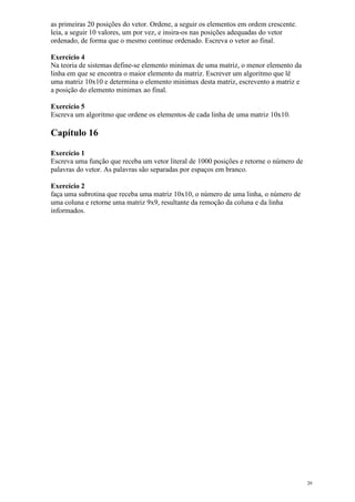as primeiras 20 posições do vetor. Ordene, a seguir os elementos em ordem crescente.
leia, a seguir 10 valores, um por vez, e insira-os nas posições adequadas do vetor
ordenado, de forma que o mesmo continue ordenado. Escreva o vetor ao final.
Exercício 4
Na teoria de sistemas define-se elemento minimax de uma matriz, o menor elemento da
linha em que se encontra o maior elemento da matriz. Escrever um algoritmo que lê
uma matriz 10x10 e determina o elemento minimax desta matriz, escrevento a matriz e
a posição do elemento minimax ao final.
Exercício 5
Escreva um algoritmo que ordene os elementos de cada linha de uma matriz 10x10.
Capítulo 16
Exercício 1
Escreva uma função que receba um vetor literal de 1000 posições e retorne o número de
palavras do vetor. As palavras são separadas por espaços em branco.
Exercício 2
faça uma subrotina que receba uma matriz 10x10, o número de uma linha, o número de
uma coluna e retorne uma matriz 9x9, resultante da remoção da coluna e da linha
informados.
20
 