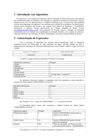 1 - Introdução Aos Algoritmos
Um algoritmo é uma seqüência de instruções finita e ordenada de forma lógica para a resolução de
uma determinada tarefa ou problema. São exemplos de algoritmos instruções de montagem, receitas,
manuais de uso, etc. Um algoritmo não é a solução do problema, pois, se assim fosse, cada problema
teria um único algoritmo; um algoritmo é um caminho para a solução de um problema. De maneira geral,
existem muitos caminhos que levam a uma solução. Para praticar os algoritmos e os problemas,
utilizaremos o software Visualg desenvolvida por Cláudio Morgado de Souza. E-mail:
cmorgado@apoioinformatica.com.br. Para programar em Visualg, utiza-se o Portugol (ou Português
Estruturado), ele é, na verdade uma simplificação do português, limitado à um conjunto de palavras e
regras que definem o que chamamos de sintaxe da linguagem, esta sintaxe será apresentada aos poucos.
2 - Linearização de Expressões
Para a construção de algoritmos que realizam cálculo matemáticos, todas as expressões
aritméticas devem ser linearizadas, ou seja, colocadas em linhas, devendo também ser feito o
mapeamento dos operadores da aritmética tradicional para os do Portugol, a tabela a seguir mostra um
exemplo.
{ [ 2/3 - ( 5 - 3 )]+1} . 5 ((2/3 - (5-3)) +1)*5
Tradicional Computacional
As tabelas a seguir mostram os operadores aritméticos em Portugol
Operadores Aritméticos Portugol
Adição +
Subtração -
Multiplicação *
Divisão /
Divisão Inteira 
Exponenciação ^ ou Exp(<base>,<expoente>)
Resto da Divisão %
Os operadores relacionais realizam a comparação entre dois operandos ou duas expressões e
resultam em valores lógicos (VERDADEIRO ou FALSO)
Operadores Relacionais Portugol
Maior >
Menor <
Maior ou Igual >=
Menor ou Igual <=
Igual =
Diferente <>
Por exemplo, 2+5>4 resulta em VERDADEIRO, 3 <> 3 resulta em FALSO
Os operadores lógicos atuam sobre expressões e também resultam em valores lógicos
VERDADEIRO ou FALSO.
Operadores Lógicos Portugol Significado
Multiplicação Lógica E Resulta VERDADEIRO quando ambas as
partes forem verdaderas.
Adição Lógica Ou Resulta VERDADEIRO quando uma das
partes for verdadeira
Negação Nao Nega uma afirmação, invertendo seu valor:
caso seja FALSO, torna-se VERDADEIRO.
Por exemplo, (2+5>4) E (3<>3) resulta FALSO,pois a afirmação 3<>3 é FALSO.
1
 