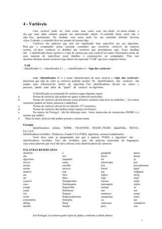 4 - Variáveis
Uma variável pode ser vista como uma caixa com um rótulo ou nome colado a
ela, que num dado instante guarda um determinado objeto. O conteúdo desta caixa não é
algo fixo, permanente. Na verdade, essa caixa pode ter seu conteúdo alterado diversas
vezes. Contudo, o conteúdo deve ser sempre do mesmo tipo.
Variáveis são palavras que tem um significado bem específico em um algoritmo.
Para que o computador possa executar comandos que envolvem variáveis da maneira
correta, ele deve conhecer os detalhes das variáveis que pretendemos usar. Esses detalhes
são: o identificador desta variável e o tipo de valores que essa variável irá conter. Precisamos assim, de
uma maneira de especificar esses detalhes e comunicá-los ao computador. Para isso
devemos declarar nossas variáveis logo abaixo da expressão “VAR” que tem a seguinte forma:
VAR
<identificador 1>, <identificador 2>, ..., <identificador n>: <tipo das variáveis>
onde <identificador i> é o nome (identificador) de uma variável e <tipo das variáveis>
determina que tipo de valor as variáveis poderão receber. Os identificadores das variáveis são
usados para referenciá-las dentro do algoritmo. Tais identificadores devem ser claros e
precisos, dando uma idéia do “papel” da variável no algoritmo.
A identificação ou nomeação de variáveis segue algumas regras:
a. Nomes de variáveis não podem ser iguais a palavras reservadas;
b. Nomes de variáveis devem possuir como primeiro caractere uma letra ou underline '_' (os outros
caracteres podem ser letras, números e underline);
c. Nomes de variáveis devem ter no máximo 127 caracteres;
d. Nomes de variáveis não podem conter espaços em branco;
e. Na sintaxe do Portugol , não há diferença entre letras maiúsculas de minúsculas (NOME é o
mesmo que noMe);
f. Duas ou mais variáveis não podem possuir o mesmo nome.
Exemplo
Identificadores válidos: NOME, TELEFONE, IDADE_FILHO, IdadeFilho, NOTA1,
Est_Civil
Identificadores inválidos: 3Endereco, Estado Civil, PARA, algoritmo, numero/complemento
Você deve estar se perguntando por que a palavra “PARA e algoritmo” são
identificadores inválidos. Eles são inválidos, pois são palavras reservadas da linguagem,
veja outras palavras que você não deve utilizar como identificadores de variáveis.
PALAVRAS RESERVADAS
aleatorio
abs
algoritmo
arccos
arcsen
arctan
arquivo
asc
ate
caracter
caso
compr
copia
cos
cotan
cronometro
debug
declare
e
eco
enquanto
entao
escolha
escreva
exp
faca
falso
fimalgoritmo
fimenquanto
fimescolha
fimfuncao
fimpara
fimprocedimento
fimrepita
fimse
função
grauprad
inicio
int
interrompa
leia
literal
log
logico
logn
maiusc
mensagem
minusc
nao
numerico
numpcarac
ou
outrocaso
para
passo
pausa
pi
pos
procedimento
quad
radpgrau
raizq
rand
randi
repita
se
sen
senao
timer
tan
verdadeiro
xou
Em Portugol, só existem quatro tipos de dados, conforme a tabela abaixo.
3
 