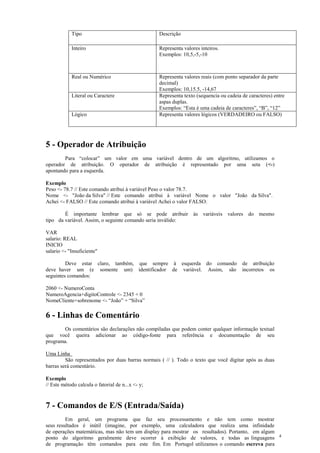 Tipo Descrição
Inteiro Representa valores inteiros.
Exemplos: 10,5,-5,-10
Real ou Numérico Representa valores reais (com ponto separador da parte
decimal)
Exemplos: 10,15.5, -14,67
Literal ou Caractere Representa texto (sequencia ou cadeia de caracteres) entre
aspas duplas.
Exemplos: “Esta é uma cadeia de caracteres”, “B”, “12”
Lógico Representa valores lógicos (VERDADEIRO ou FALSO)
5 - Operador de Atribuição
Para “colocar” um valor em uma variável dentro de um algoritmo, utilizamos o
operador de atribuição. O operador de atribuição é representado por uma seta (<-)
apontando para a esquerda.
Exemplo
Peso <- 78.7 // Este comando atribui à variável Peso o valor 78.7.
Nome <- "João da Silva" // Este comando atribui à variável Nome o valor "João da Silva".
Achei <- FALSO // Este comando atribui à variável Achei o valor FALSO.
É importante lembrar que só se pode atribuir às variáveis valores do mesmo
tipo da variável. Assim, o seguinte comando seria inválido:
VAR
salario: REAL
INICIO
salario <- "Insuficiente"
Deve estar claro, também, que sempre à esquerda do comando de atribuição
deve haver um (e somente um) identificador de variável. Assim, são incorretos os
seguintes comandos:
2060 <- NumeroConta
NumeroAgencia+digitoControle <- 2345 + 0
NomeCliente+sobrenome <- “João” + “Silva”
6 - Linhas de Comentário
Os comentários são declarações não compiladas que podem conter qualquer informação textual
que você queira adicionar ao código-fonte para referência e documentação de seu
programa.
Uma Linha
São representados por duas barras normais ( // ). Todo o texto que você digitar após as duas
barras será comentário.
Exemplo
// Este método calcula o fatorial de n...x <- y;
7 - Comandos de E/S (Entrada/Saída)
Em geral, um programa que faz seu processamento e não tem como mostrar
seus resultados é inútil (imagine, por exemplo, uma calculadora que realiza uma infinidade
de operações matemáticas, mas não tem um display para mostrar os resultados). Portanto, em algum
ponto do algoritmo geralmente deve ocorrer à exibição de valores, e todas as linguagens
de programação têm comandos para este fim. Em Portugol utilizamos o comando escreva para
4
 