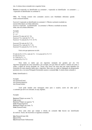 isto. A sintaxe desse comando tem a seguinte forma
Escreva (<expressão ou identificador ou constante>, <expressão ou identificador ou constante>, ...,
<expressão ou identificador ou constante>)
OBS.: No Visualg existem dois comandos escreva com finalidades diferentes quando
usado consecutivamente.
Escreval (<expressão ou identificador ou constante>) //Mostra o primeiro resultado na
mesma linha depois em linhas diferentes.
Escreva (<expressão ou identificador ou constante>) //Mostra o resultado na mesma
linha, mas em colunas diferentes.
Exemplo
X <- 3.5
Y <- 4
Escreva ("O valor de X é", X)
Escreva (" E o valor de Y é ", Y)
Escreva (" A soma de X e Y é", X+Y)
Escreval ("O valor de X é", X)
Escreval ("E o valor de Y é ", Y)
Escreval ("A soma de X e Y é", X+Y)
Faria com que aparecesse na tela:
O valor de X é 3.5 E o valor de Y é 4 A soma de X e Y é 7.5
O valor de X é 3.5
E o valor de Y é 4
A soma de X e Y é 7.5
Nem todos os dados que um algoritmo manipula são gerados por ele. Um
algoritmo (programa) de caixa automático, por exemplo, tem que obter do usuário o número da conta, a
senha, a opção de serviço desejada, etc. Assim, deve haver um meio para que sejam digitados (ou
fornecidos de outra maneira) dados para o algoritmo. Mais uma vez, todas as linguagens de programação
permitem isto, e no nosso Português Estruturado usamos o comando leia. A sintaxe deste comando é:
Leia (<identificador>)
Exemplo
leia (NumeroConta)
leia (NumeroAgencia)
leia (NomeCliente)
Você pode mandar uma mensagem antes para o usuário, assim ele sabe qual é
o conteúdo que deve ser colocado, ou seja, digitado.
Exemplo
Escreva ("Digite seu nome: ")
Leia (nome)
Escreva ("Digite sua agencia: ")
Leia (NumeroAgencia)
Escreva ("Digite sua conta: ")
Leia (NumeroConta)
Deve estar claro que sempre à direita do comando leia haverá um identificador
de variável. Assim, são incorretos os seguintes comandos:
leia (NumeroConta+60)
leia (12345)
leia (NomeCliente+Sobrenome)
5
 