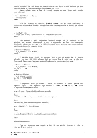 dinheiro suficiente?" for "Sim". Então, em um algoritmo, as ações são um ou mais comandos que serão
realizados apenas se a avaliação da condição resulta VERDADEIRO.
Vamos colocar agora a frase do exemplo anterior em outra forma, mais parecida
com o Portugol:
se "tiver R$ 10,00 sobrando" entao
"irei ao cinema"
fimse
Veja que grifamos três palavras: se, entao e fimse. Elas são muito importantes na
estrutura dos comandos de decisão. Como próximo passo, vamos generalizar a estrutura que criamos
acima:
se <condição> entao
<ações (uma ou mais) a serem realizadas se a condição for verdadeira>
fimse
Para terminar a nossa comparação, devemos lembrar que os comandos de um
algoritmo são sempre indispensável, e que o computador só lida com quantidades
definidas (ou seja, ele não sabe o que é "ter R$ 10,00 sobrando"). Para aproximar mais nossa frase de um
algoritmo, poderemos ter a seguinte forma:
se Dinheiro >= 10 entao
Ir_ao_Cinema <- VERDADEIRO
Fimse
O exemplo acima poderia ser estendido para o caso do sujeito não ter dinheiro
sobrando: "se tiver R$ 10,00 sobrando irei ao cinema hoje à noite, mas se não tiver
ficarei vendo TV em casa". Neste caso, uma codificação possível para esse algoritmo seria:
se Dinheiro >= 10 entao
Ir_ao_Cinema <- VERDADEIRO
Ver_TV <- FALSO
Fimse
se Dinheiro < 10 entao
Ir_ao_Cinema <- FALSO
Ver_TV <- VERDADEIRO
Fimse
É importante frisar que sempre à direita do comando se deverá parecer uma
expressão lógica, e uma expressão cujo resultado é VERDADEIRO ou FALSO. Assim,
os seguintes comandos são incorretos:
se A <- B entao // É uma atribuição e não uma expressão
...
fimse
se A + B entao // É uma expressão aritmética e não uma expressão
...
fimse
Por outro lado, estão corretos os seguintes comandos:
se (A > B) e (A > C) e (B <> C) entao
...
fimse
se nao Achou entao // Correto se Achou foi declarada como logico
...
fimse
Seja o algoritmo abaixo:
Faça um Algoritmo para calcular a área de um circulo, fornecido o valor do
raio, que deve ser positivo.
1. Algoritmo "Calcula Area do Circulo"
2. VAR
7
 