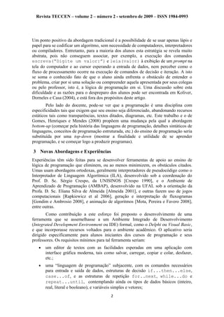 Revista TECCEN – volume 2 – número 2 - setembro de 2009 – ISSN 1984-0993
Um ponto positivo da abordagem tradicional é a possibilidade de se usar apenas lápis e
papel para se codificar um algoritmo, sem necessidade de computadores, interpretadores
ou compiladores. Entretanto, para a maioria dos alunos esta estratégia se revela muito
abstrata, pois não conseguem associar, por exemplo, a execução dos comandos
escreva(“Digite um valor:”) e leia(valor) à exibição de um prompt na
tela do computador e ao cursor esperando a entrada de dados, nem perceber como o
fluxo de processamento ocorre na execução de comandos de decisão e iteração. A isto
se soma o conhecido fato de que o aluno ainda enfrenta o obstáculo de entender o
problema, criar por si uma solução ou compreender aquela apresentada por seus colegas
ou pelo professor, isto é, a lógica de programação em si. Uma discussão sobre esta
dificuldade e as razões para o despreparo dos alunos pode ser encontrada em Koliver,
Dorneles e Casa (2004), e está fora dos propósitos deste artigo.
Pelo lado do docente, pode-se ver que a programação é uma disciplina com
especificidades tais que exigem que seu ensino seja diferenciado, abandonando recursos
estáticos tais como transparências, textos ditados, diagramas, etc. Este trabalho e o de
Gomes, Henriques e Mendes (2008) propõem uma mudança pela qual a abordagem
bottom-up (começar pela história das linguagens de programação, detalhes sintáticos de
linguagens, conceitos de programação estruturada, etc.) do ensino de programação seria
substituída por uma top-down (mostrar a finalidade e utilidade de se aprender
programação, e se começar logo a produzir programas).
3 Novas Abordagens e Experiências
Experiências têm sido feitas para se desenvolver ferramentas de apoio ao ensino de
lógica de programação que eliminem, ou ao menos minimizem, os obstáculos citados.
Umas usam abordagens ortodoxas, geralmente interpretadores de pseudocódigo como o
Interpretador de Linguagem Algorítmica (ILA), desenvolvido sob a coordenação do
Prof. D. Sc. Sérgio Crespo, da UNISINOS [Crespo 1990], e o Ambiente de
Aprendizado de Programação (AMBAP), desenvolvido na UFAL sob a orientação da
Profa. D. Sc. Eliana Silva de Almeida [Almeida 2001], e outras fazem uso de jogos
computacionais [Rapkiewicz et al 2006], geração e interpretação de fluxogramas
[Gondim e Ambrosio 2008], e animação de algoritmos [Mota, Pereira e Favero 2008],
entre outras.
Como contribuição a este esforço foi proposto o desenvolvimento de uma
ferramenta que se assemelhasse a um Ambiente Integrado de Desenvolvimento
(Integrated Development Environment ou IDE) formal, como o Delphi ou Visual Basic,
e que incorporasse recursos voltados para o ambiente acadêmico. O aplicativo seria
dirigido especificamente para alunos iniciantes dos cursos de programação e seus
professores. Os requisitos mínimos para tal ferramenta seriam:
• um editor de textos com as facilidades esperadas em uma aplicação com
interface gráfica moderna, tais como salvar, carregar, copiar e colar, desfazer,
etc.;
• uma “linguagem de programação” subjacente, com os comandos necessários
para entrada e saída de dados, estruturas de decisão if...then...else,
case...of, e as estruturas de repetição for..next, while...do e
repeat...until, contemplando ainda os tipos de dados básicos (inteiro,
real, literal e booleano), e variáveis simples e vetores;
2
 