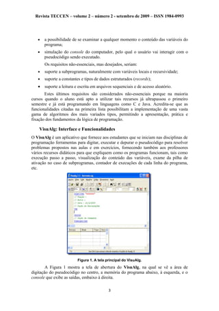 Revista TECCEN – volume 2 – número 2 - setembro de 2009 – ISSN 1984-0993
• a possibilidade de se examinar a qualquer momento o conteúdo das variáveis do
programa;
• simulação do console do computador, pelo qual o usuário vai interagir com o
pseudocódigo sendo executado.
Os requisitos não-essenciais, mas desejados, seriam:
• suporte a subprogramas, naturalmente com variáveis locais e recursividade;
• suporte a constantes e tipos de dados estruturados (records);
• suporte a leitura e escrita em arquivos sequenciais e de acesso aleatório.
Estes últimos requisitos são considerados não-essenciais porque na maioria
cursos quando o aluno está apto a utilizar tais recursos já ultrapassou o primeiro
semestre e já está programando em linguagens como C e Java. Acredita-se que as
funcionalidades citadas na primeira lista possibilitam a implementação de uma vasta
gama de algoritmos dos mais variados tipos, permitindo a apresentação, prática e
fixação dos fundamentos da lógica de programação.
VisuAlg: Interface e Funcionalidades
O VisuAlg é um aplicativo que fornece aos estudantes que se iniciam nas disciplinas de
programação ferramentas para digitar, executar e depurar o pseudocódigo para resolver
problemas propostos nas aulas e em exercícios, fornecendo também aos professores
vários recursos didáticos para que expliquem como os programas funcionam, tais como
execução passo a passo, visualização do conteúdo das variáveis, exame da pilha de
ativação no caso de subprogramas, contador de execuções de cada linha do programa,
etc.
Figura 1. A tela principal do VisuAlg.
A Figura 1 mostra a tela de abertura do VisuAlg, na qual se vê a área de
digitação do pseudocódigo no centro, a memória do programa abaixo, à esquerda, e o
console que exibe as saídas, embaixo à direita.
3
 