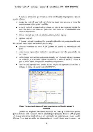Revista TECCEN – volume 2 – número 2 - setembro de 2009 – ISSN 1984-0993
A memória é uma lista que contém as variáveis utilizadas no programa, e possui
quatro colunas:
• escopo da variável, que pode ser global ou local, caso em que o nome da
subrotina onde foi declarada é exibido;
• nome da variável; no caso de elementos de um vetor, o nome aparece seguido do
índice ou índices do elemento, pois nesta lista cada um é considerado uma
variável em separado;
• tipo da variável, que pode ser caractere, inteiro, real ou lógico;
• valor da variável.
A lista de variáveis possui também uma coloração diferente para tipos diferentes
de variáveis no que tange a seu uso no pseudocódigo:
• variáveis declaradas na seção VAR (globais ou locais) são apresentadas em
preto;
• variáveis que representam parâmetros passados por valor são apresentadas na
cor verde;
• variáveis que representam parâmetros passados por referência são apresentadas
em vermelho, e na segunda coluna está também o nome da variável externa à
qual se refere, isto é, o argumento passado ao subprograma;
• variáveis que representam o retorno de uma função são representadas em azul e
no lugar do nome está a expressão (RETORNO).
Figura 2. A simulação da memória de um programa no VisuAlg, abaixo, à
esquerda.
Quando um programa está sendo executado no VisuAlg existem duas opções
para a interação com o usuário: o modo chamado pelo programa de modo DOS (Figura
3), no qual uma janela simula a tela de um computador em modo texto, e o modo padrão
(Figura 4), no qual as saídas são direcionadas ao console citado anteriormente, e as
4
 