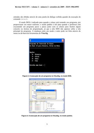 Revista TECCEN – volume 2 – número 2 - setembro de 2009 – ISSN 1984-0993
entradas são obtidas através de uma janela de diálogo exibida quando da execução do
comando leia().
O modo DOS é indicado para quando o aluno está testando seu programa, por
proporcionar um maior realismo; o modo padrão é útil para quando o professor está
executando um programa passo a passo junto com os alunos para ilustrar algum
conceito ou técnica de programação, já que a tela DOS não aparece sobre a tela
principal do programa. A mudança entre um modo e outro pode ser feita através do
menu ou da barra de ferramentas do VisuAlg.
Figura 3. A execução de um programa no VisuAlg, no modo DOS.
Figura 4. A execução de um programa no VisuAlg, no modo padrão.
5
 