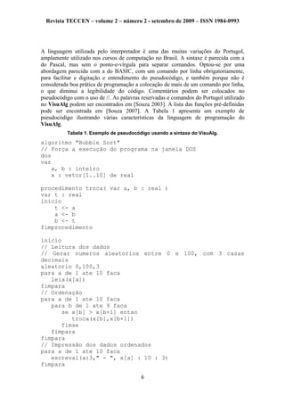Revista TECCEN – volume 2 – número 2 - setembro de 2009 – ISSN 1984-0993
A linguagem utilizada pelo interpretador é uma das muitas variações do Portugol,
amplamente utilizado nos cursos de computação no Brasil. A sintaxe é parecida com a
do Pascal, mas sem o ponto-e-vírgula para separar comandos. Optou-se por uma
abordagem parecida com a do BASIC, com um comando por linha obrigatoriamente,
para facilitar e digitação e entendimento do pseudocódigo, e também porque não é
considerada boa prática de programação a colocação de mais de um comando por linha,
o que diminui a legibilidade do código. Comentários podem ser colocados no
pseudocódigo com o uso de //. As palavras reservadas e comandos do Portugol utilizado
no VisuAlg podem ser encontrados em [Souza 2003]. A lista das funções pré-definidas
pode ser encontrada em [Souza 2007]. A Tabela 1 apresenta um exemplo de
pseudocódigo ilustrando várias características da linguagem de programação do
VisuAlg.
Tabela 1. Exemplo de pseudocódigo usando a sintaxe do VisuAlg.
algoritmo "Bubble Sort"
// Força a execução do programa na janela DOS
dos
var
a, b : inteiro
x : vetor[1..10] de real
procedimento troca( var a, b : real )
var t : real
inicio
t <- a
a <- b
b <- t
fimprocedimento
inicio
// Leitura dos dados
// Gerar numeros aleatorios entre 0 e 100, com 3 casas
decimais
aleatorio 0,100,3
para a de 1 ate 10 faca
leia(x[a])
fimpara
// Ordenação
para a de 1 ate 10 faca
para b de 1 ate 9 faca
se x[b] > x[b+1] entao
troca(x[b],x[b+1])
fimse
fimpara
fimpara
// Impressão dos dados ordenados
para a de 1 ate 10 faca
escreval(a:3," - ", x[a] : 10 : 3)
fimpara
6
 