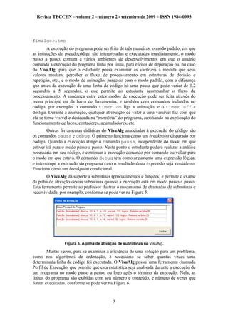 Revista TECCEN – volume 2 – número 2 - setembro de 2009 – ISSN 1984-0993
fimalgoritmo
A execução do programa pode ser feita de três maneiras: o modo padrão, em que
as instruções do pseudocódigo são interpretadas e executadas imediatamente, o modo
passo a passo, comum a vários ambientes de desenvolvimento, em que o usuário
comanda a execução do programa linha por linha, para efeitos de depuração ou, no caso
do VisuAlg, para que o estudante possa examinar as variáveis à medida que seus
valores mudam, perceber o fluxo de processamento em estruturas de decisão e
repetição, etc., e o modo de animação, parecido com o modo padrão, com a diferença
que antes da execução de uma linha de código há uma pausa que pode variar de 0.2
segundos a 5 segundos, o que permite ao estudante acompanhar o fluxo de
processamento. A mudança entre estes modos de execução pode ser feita através do
menu principal ou da barra de ferramentas, e também com comandos incluídos no
código: por exemplo, o comando timer on liga a animação, e o timer off a
desliga. Durante a animação, qualquer atribuição de valor a uma variável faz com que
ela se torne visível e destacada na “memória” do programa, auxiliando na explicação do
funcionamento de laços, contadores, acumuladores, etc.
Outras ferramentas didáticas do VisuAlg associadas à execução do código são
os comandos pausa e debug. O primeiro funciona como um breakpoint disparado por
código. Quando a execução atinge o comando pausa, independente do modo em que
estiver irá para o modo passo a passo. Neste ponto o estudante poderá realizar a análise
necessária em seu código, e continuar a execução comando por comando ou voltar para
o modo em que estava. O comando debug tem como argumento uma expressão lógica,
e interrompe a execução do programa caso o resultado desta expressão seja verdadeiro.
Funciona como um breakpoint condicional.
O VisuAlg dá suporte a subrotinas (procedimentos e funções) e permite o exame
da pilha de ativação destas subrotinas quando a execução está em modo passo a passo.
Esta ferramenta permite ao professor ilustrar o mecanismo de chamadas de subrotinas e
recursividade, por exemplo, conforme se pode ver na Figura 5.
Figura 5. A pilha de ativação de subrotinas no VisuAlg.
Muitas vezes, para se examinar a eficiência de uma solução para um problema,
como nos algoritmos de ordenação, é necessário se saber quantas vezes uma
determinada linha de código foi executada. O VisuAlg possui uma ferramenta chamada
Perfil de Execução, que permite que esta estatística seja analisada durante a execução de
um programa no modo passo a passo, ou logo após o término da execução. Nela, as
linhas do programa são exibidas com seu número e conteúdo, e número de vezes que
foram executadas, conforme se pode ver na Figura 6.
7
 