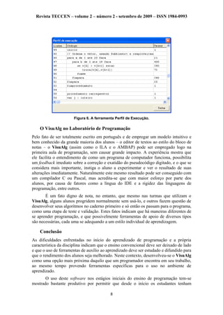 Revista TECCEN – volume 2 – número 2 - setembro de 2009 – ISSN 1984-0993
Figura 6. A ferramenta Perfil de Execução.
O VisuAlg no Laboratório de Programação
Pelo fato de ser totalmente escrito em português e de empregar um modelo intuitivo e
bem conhecido da grande maioria dos alunos – o editor de textos ao estilo do bloco de
notas – o VisuAlg (assim como o ILA e o AMBAP) pode ser empregado logo na
primeira aula de programação, sem causar grande impacto. A experiência mostra que
ele facilita o entendimento de como um programa de computador funciona, possibilita
um feedback imediato sobre a correção e exatidão do pseudocódigo digitado, e o que se
considera mais importante, instiga o aluno a experimentar e ver o resultado de suas
alterações imediatamente. Naturalmente este mesmo resultado pode ser conseguido com
um compilador C ou Pascal, mas acredita-se que com maior esforço por parte dos
alunos, por causa de fatores como a língua do IDE e a rigidez das linguagens de
programação, entre outros.
É um fato digno de nota, no entanto, que mesmo nas turmas que utilizam o
VisuAlg, alguns alunos progridem normalmente sem usá-lo, e outros fazem questão de
desenvolver seus algoritmos no caderno primeiro e só então os passam para o programa,
como uma etapa de teste e validação. Estes fatos indicam que há maneiras diferentes de
se aprender programação, e que possivelmente ferramentas de apoio de diversos tipos
são necessárias, cada uma se adequando a um estilo individual de aprendizagem.
Conclusão
As dificuldades enfrentadas no início do aprendizado de programação e a própria
característica da disciplina indicam que o ensino convencional deve ser deixado de lado
e que o uso de ferramentas de auxílio ao aprendizado deve ser estudado e difundido para
que o rendimento dos alunos seja melhorado. Neste contexto, desenvolveu-se o VisuAlg
como uma opção mais próxima daquilo que um programador encontra em seu trabalho,
ao mesmo tempo provendo ferramentas específicas para o uso no ambiente de
aprendizado.
O uso deste software nos estágios iniciais do ensino de programação tem-se
mostrado bastante produtivo por permitir que desde o início os estudantes tenham
8
 