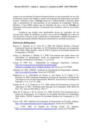 Revista TECCEN – volume 2 – número 2 - setembro de 2009 – ISSN 1984-0993
contato com um ambiente de desenvolvimento próximo ao que encontrarão em sua vida
profissional, embora mais simples e usando uma linguagem de programação sem tantos
recursos. Ambientes como o VisuAlg promovem a experimentação e permitem desde
cedo o entendimento do funcionamento de um programa de computador. Koliver,
Dorneles e Casa (2004) relatam que há indicações de que o uso do VisuAlg (ou
ferramenta similar) pode melhorar o desempenho dos estudantes, além de ser um fator
motivador.
Acredita-se que estudos mais aprofundados devam ser realizados, em um
universo mais amplo de estudantes, no qual o uso ou não do VisuAlg seja a única ou
uma das únicas variáveis, já que é sabido que o conhecimento e didática do professor e
o conteúdo apresentado também influenciam sobremaneira o resultado do processo.
Referências Bibliográficas
Koliver, C., Dorneles, R. V., Casa, M. E. 2004. Das (Muitas) Dúvidas e (Poucas)
Certezas do Ensino de Algoritmos. In: XII Workshop de Educação em Computação
(WEI 2004), 2004, Salvador. Anais do XXIV Congresso da Sociedade Brasileira de
Computação. p. 949-960.
Gomes, A., Henriques, J., Mendes, A. J. 2008. Uma proposta para ajudar alunos com
dificuldades na aprendizagem inicial de programação de computadores. In:
Educação, Formação & Tecnologias; v.1. p. 93-103.
Crespo, S. 1990. ILA – Interpretador de Linguagem Algorítmica. Endereço:
http://www.exatec.unisinos.br/professores/gerador.php?
professor=crespo&id_menu=434&id_submenu=189 Acesso em 21/02/2009.
Almeida, E.S. 2001. AMBAP - Ambiente de Aprendizado de Programação. endereço:
http://www.ufal.br/tci/ambap/ Acesso em 21/02/2009.
Rapkiewicz, C. E., Falkemback, G., Seixas, L., dos Santos, N. S., Cunha, V. V.,
Klemann, M. 2006. Estratégias Pedagógicas no Ensino de Algoritmos e Programação
Associadas ao Uso de Jogos Educacionais. RENOTE. Revista Novas Tecnologias na
Educação, v. 4, n. 2, p.1-11, 2006.
Gondim, H. W. A. S., Ambrosio, A. P. L. 2008. Esboço de Fluxogramas no Ensino de
Algoritmos. In: WEI - Workshop sobre Educação em Computação, 2008, Belém do
Pará - PA. Anais do WEI 2008. p. 109-117.
Mota, M. P., Pereira, L. W. K., Favero, E. L. 2008. JavaTool: Uma Ferramenta para o
Ensino de Programação. In: Congresso da Sociedade Brasileira de Computação,
2008, Belém. XXVIII Congresso da Sociedade Brasileira de Computação. p. 127-
136.
Souza, C.M., 2003. Referência da Linguagem de Programação do VisuAlg. endereço:
http://www.apoioinformatica.inf.br/visualg/refer.htm. Acesso em 21/02/2009.
______, C.M., 2007. As Funções do VisuAlg Versão 2.0. endereço:
http://www.apoioinformatica.inf.br/visualg/funcoes.htm. Acesso em 21/02/2009.
9
 