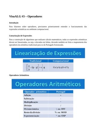 VisuALG #3 – Operadores
Introdução
Para falarmos sobre operadores, precisamos primeiramente entender o funcionamento das
expressões aritméticas no ambiente computacional.
Linearização de Expressões
Para a construção de algoritmos que realizam cálculo matemáticos, todas as expressões aritméticas
devem ser linearizadas, ou seja, colocadas em linhas, devendo também ser feito o mapeamento dos
operadores da aritmética tradicional para os do Português Estruturado.
Operadores Aritméticos
 