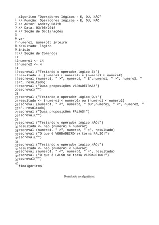 1
2
3
4
5
6
7
8
9
10
11
12
13
14
15
16
17
18
19
20
21
22
23
24
25
26
27
28
29
30
31
32
33
34
35
36
37
38
39
40
algoritmo "Operadores lógicos - E, OU, NÃO"
// Função: Operadores lógicos - E, OU, NÃO
// Autor: Andrey Smith
// Data: 03/05/2014
// Seção de Declarações
var
numero1, numero2: inteiro
resultado: logico
inicio
// Seção de Comandos
numero1 <- 14
numero2 <- 4
escreval ("Testando o operador lógico E:")
resultado <- (numero1 > numero2) e (numero1 > numero2)
escreval (numero1, " >", numero2, " E",numero1, " >", numero2, "
=", resultado)
escreval ("Duas proposições VERDADEIRAS!")
escreval("")
escreval ("Testando o operador lógico OU:")
resultado <- (numero1 < numero2) ou (numero1 < numero2)
escreval (numero1, " <", numero2, " OU",numero1, " <", numero2, "
=", resultado)
escreval ("Duas proposições FALSAS!")
escreval("")
escreval ("Testando o operador lógico NÃO:")
resultado <- nao (numero1 > numero2)
escreval (numero1, " >", numero2, " =", resultado)
escreval ("O que é VERDADEIRO se torna FALSO!")
escreval("")
escreval ("Testando o operador lógico NÃO:")
resultado <- nao (numero1 < numero2)
escreval (numero1, " <", numero2, " =", resultado)
escreval ("O que é FALSO se torna VERDADEIRO!")
escreval("")
fimalgoritmo
Resultado do algoritmo:
 