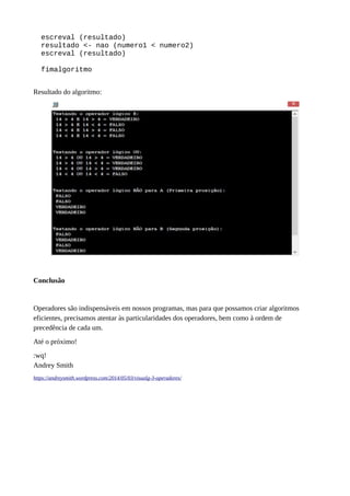 escreval (resultado)
resultado <- nao (numero1 < numero2)
escreval (resultado)
fimalgoritmo
Resultado do algoritmo:
Conclusão
Operadores são indispensáveis em nossos programas, mas para que possamos criar algoritmos
eficientes, precisamos atentar às particularidades dos operadores, bem como à ordem de
precedência de cada um.
Até o próximo!
:wq!
Andrey Smith
https://andreysmith.wordpress.com/2014/05/03/visualg-3-operadores/
 