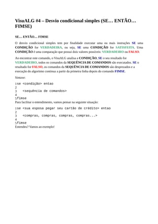 VisuALG #4 – Desvio condicional simples (SE… ENTÃO…
FIMSE)
SE… ENTÃO… FIMSE
O desvio condicional simples tem por finalidade executar uma ou mais instruções SE uma
CONDIÇÃO for VERDADEIRA, ou seja, SE uma CONDIÇÃO for SATISFEITA. Uma
CONDIÇÃO é uma comparação que possui dois valores possíveis: VERDADEIRO ou FALSO.
Ao encontrar este comando, o VisuALG analisa a CONDIÇÃO, SE o seu resultado for
VERDADEIRO, todos os comandos da SEQUÊNCIA DE COMANDOS são executados. SE o
resultado for FALSO, os comandos da SEQUÊNCIA DE COMANDOS são desprezados e a
execução do algoritmo continua a partir da primeira linha depois do comando FIMSE.
Sintaxe:
1
2
3
4
5
se <condição> entao
<sequência de comandos>
fimse
Para facilitar o entendimento, vamos pensar na seguinte situação:
1
2
3
4
5
se <sua esposa pegar seu cartão de crédito> entao
<compras, compras, compras, compras...>
fimse
Entendeu? Vamos ao exemplo!
 