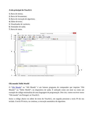 A tela principal do VisuALG
1. Barra de menus;
2. Barra de ferramentas;
3. Barra de execução de algoritmo;
4. Editor de texto;
5. Visualizador de variáveis;
6. Simulador de saída;
7. Barra de status.
Olá mundo! Hello World!
O “Olá Mundo” ou “Alô Mundo” é um famoso programa de computador que imprime “Olá
Mundo!” ou “Hello World!”, no dispositivo de saída. É utilizado como um teste ou como um
exemplo de código minimalista de uma linguagem de programação. Dito isto, vamos escrever nosso
“Olá mundo” em Portugol, no VisuALG.
Insira o código abaixo no editor de texto do VisuALG, em seguida pressione a tecla F9 do seu
teclado. A tecla F9 inicia, ou continua, a execução automática do algoritmo.
 