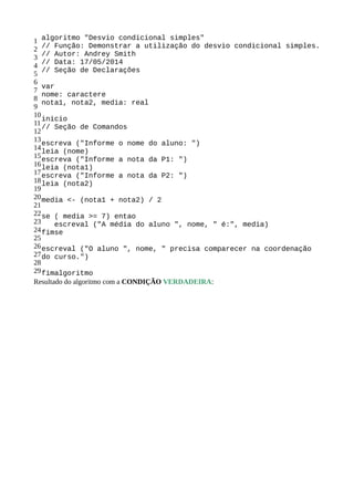 1
2
3
4
5
6
7
8
9
10
11
12
13
14
15
16
17
18
19
20
21
22
23
24
25
26
27
28
29
algoritmo "Desvio condicional simples"
// Função: Demonstrar a utilização do desvio condicional simples.
// Autor: Andrey Smith
// Data: 17/05/2014
// Seção de Declarações
var
nome: caractere
nota1, nota2, media: real
inicio
// Seção de Comandos
escreva ("Informe o nome do aluno: ")
leia (nome)
escreva ("Informe a nota da P1: ")
leia (nota1)
escreva ("Informe a nota da P2: ")
leia (nota2)
media <- (nota1 + nota2) / 2
se ( media >= 7) entao
escreval ("A média do aluno ", nome, " é:", media)
fimse
escreval ("O aluno ", nome, " precisa comparecer na coordenação
do curso.")
fimalgoritmo
Resultado do algoritmo com a CONDIÇÃO VERDADEIRA:
 