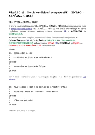 VisuALG #5 – Desvio condicional composto (SE… ENTÃO…
SENÃO… FIMSE)
SE… ENTÃO… SENÃO… FIMSE
O desvio condicional composto (SE… ENTÃO… SENÃO… FIMSE) funciona exatamente como
o desvio condicional simples (SE… ENTÃO… FIMSE), com apenas uma diferença. No desvio
condicional simples, somente podemos executar comandos SE a CONDIÇÃO for
VERDADEIRA.
No desvio condicional composto, os comandos sempre serão executados independente da
CONDIÇÃO, ou seja, SE a CONDIÇÃO for VERDADEIRA os COMANDOS DA
CONDIÇÃO VERDADEIRA serão executados, SENÃO (SE a CONDIÇÃO for FALSA) os
COMANDOS DA CONDIÇÃO FALSA serão executados.
Sintaxe:
1
2
3
4
5
6
7
8
9
se <condição> entao
<comandos da condição verdadeira>
senao
<comandos da condição falsa>
fimse
Para facilitar o entendimento, vamos pensar naquela situação do cartão de crédito que vimos no post
anterior:
1
2
3
4
5
6
7
8
9
se <sua esposa pegar seu cartão de crédito> entao
<compras, compras, compras, compras...>
senao
<fica na vontade>
fimse
Entendeu né? Vamos ao exemplo!
 