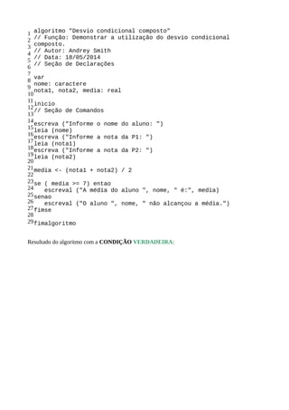 1
2
3
4
5
6
7
8
9
10
11
12
13
14
15
16
17
18
19
20
21
22
23
24
25
26
27
28
29
algoritmo "Desvio condicional composto"
// Função: Demonstrar a utilização do desvio condicional
composto.
// Autor: Andrey Smith
// Data: 18/05/2014
// Seção de Declarações
var
nome: caractere
nota1, nota2, media: real
inicio
// Seção de Comandos
escreva ("Informe o nome do aluno: ")
leia (nome)
escreva ("Informe a nota da P1: ")
leia (nota1)
escreva ("Informe a nota da P2: ")
leia (nota2)
media <- (nota1 + nota2) / 2
se ( media >= 7) entao
escreval ("A média do aluno ", nome, " é:", media)
senao
escreval ("O aluno ", nome, " não alcançou a média.")
fimse
fimalgoritmo
Resultado do algoritmo com a CONDIÇÃO VERDADEIRA:
 