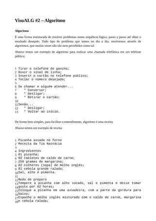 VisuALG #2 – Algoritmo
Algoritmo
É uma forma estruturada de resolver problemas numa sequência lógica, passo a passo até obter o
resultado desejado. Todo tipo de problema que temos no dia a dia, resolvemos através de
algoritmos, que muitas vezes não são nem percebidos como tal.
Abaixo temos um exemplo de algoritmo para realizar uma chamada telefônica em um telefone
público:
1
2
3
4
5
6
7
8
9
10
11
12
13
Tirar o telefone do gancho;
Ouvir o sinal de linha;
Inserir o cartão no telefone público;
Teclar o número desejado;
Se chamar e alguém atender...
* Conversar;
* Desligar;
* Retirar o cartão;
Senão...
* Desligar;
* Voltar ao início.
De forma bem simples, para facilitar o entendimento, algoritmo é uma receita.
Abaixo temos um exemplo de receita:
1
2
3
4
5
6
7
8
9
10
11
12
13
14
15
16
17
18
Picanha assada no forno
Receita da Tia Nastácia
Ingredientes
01 picanha;
02 tabletes de caldo de carne;
250 gramas de margarina;
02 colheres (sopa) de molho inglês;
01 cebola grande ralada;
Sal, alho e pimenta.
Modo de preparo
Tempere a picanha com alho socado, sal e pimenta e deixe tomar
gosto por 02 horas;
Coloque a picanha em uma assadeira, com a parte da gordura para
baixo;
Espalhe o molho inglês misturado com o caldo de carne, margarina
e cebola ralada;
 