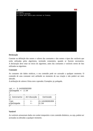 Declaração
Consiste na definição dos nomes e valores das constantes e dos nomes e tipos das variáveis que
serão utilizadas pelos algoritmos, incluindo comentário, quando se fizerem necessários.
A declaração deve estar no início do algoritmo, antes das constantes e variáveis serem de fato
utilizadas no algoritmo.
Constante
As contantes são dados estáticos, o seu conteúdo pode ser acessado a qualquer momento. O
conteúdo de uma constante será atribuído no momento de sua criação e não poderá ser mais
alterado.
A atribuição de valores é feita com o operador. Exemplos: pi, polegada.
1
2
3
4
5
6
7
8
9
pi <- 3.14159265359
polegada <- 2.54
+-----------+------------+--------------+
| Constante | Atribuição | Conteúdo |
+-----------+------------+--------------+
|pi | <- |3.14159265359 |
|polegada | <- |2.54 |
+-----------+------------+--------------+
Variável
As variáveis armazenam dados em caráter temporário e tem conteúdo dinâmico, ou seja, podem ser
acessadas ou alteradas a qualquer momento.
 