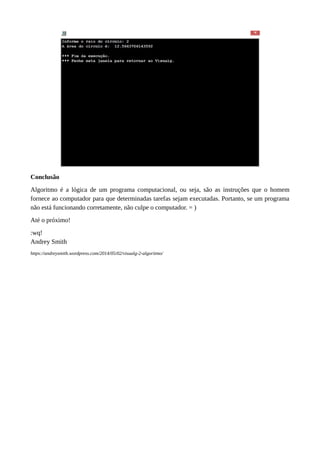 Conclusão
Algoritmo é a lógica de um programa computacional, ou seja, são as instruções que o homem
fornece ao computador para que determinadas tarefas sejam executadas. Portanto, se um programa
não está funcionando corretamente, não culpe o computador. = )
Até o próximo!
:wq!
Andrey Smith
https://andreysmith.wordpress.com/2014/05/02/visualg-2-algoritmo/
 