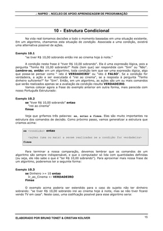.: NAPRO :. NÚCLEO DE APOIO APRENDIZAGEM DE PROGRAMAÇÃO
ELABORADO POR BRUNO TONET & CRISTIAN KOLIVER 15
10 - Estrutura Condicional
Na vida real tomamos decisões a todo o momento baseadas em uma situação existente.
Em um algoritmo, chamamos esta situação de condição. Associada a uma condição, existirá
uma alternativa possível de ações.
Exemplo 10.1
"se tiver R$ 10,00 sobrando então irei ao cinema hoje à noite.”
A condição nesta frase é "tiver R$ 10,00 sobrando". Ela é uma expressão lógica, pois a
pergunta "Tenho R$ 10,00 sobrando?" Pode (tem que) ser respondida com "Sim" ou "Não".
Lembre-se, então: em um algoritmo, toda condição tem que ser uma expressão lógica, algo
que possa-se pensar como “ isto é VERDADEIRO” ou “isto é FALSO”. Se a condição for
verdadeira, a ação a ser executada é "irei ao cinema", se a resposta à pergunta "Tenho
dinheiro suficiente?" for "Sim". Então, em um algoritmo, as ações são um ou mais comandos
que serão realizados apenas se a avaliação da condição resulta VERDADEIRO.
Vamos colocar agora a frase do exemplo anterior em outra forma, mais parecida com
nosso Português Estruturado:
Exemplo 10.2
se "tiver R$ 10,00 sobrando" entao
"irei ao cinema"
fimse
Veja que grifamos três palavras: se, entao e fimse. Elas são muito importantes na
estrutura dos comandos de decisão. Como próximo passo, vamos generalizar a estrutura que
criamos acima:
se <condição> entao
<ações (uma ou mais) a serem realizadas se a condição for verdadeira>
fimse
Para terminar a nossa comparação, devemos lembrar que os comandos de um
algoritmo são sempre indispensável, e que o computador só lida com quantidades definidas
(ou seja, ele não sabe o que é "ter R$ 10,00 sobrando"). Para aproximar mais nossa frase de
um algoritmo, poderemos ter a seguinte forma:
Exemplo 10.3
se Dinheiro >= 10 entao
Ir_ao_Cinema <- VERDADEIRO
Fimse
O exemplo acima poderia ser estendido para o caso do sujeito não ter dinheiro
sobrando: "se tiver R$ 10,00 sobrando irei ao cinema hoje à noite, mas se não tiver ficarei
vendo TV em casa". Neste caso, uma codificação possível para esse algoritmo seria:
 