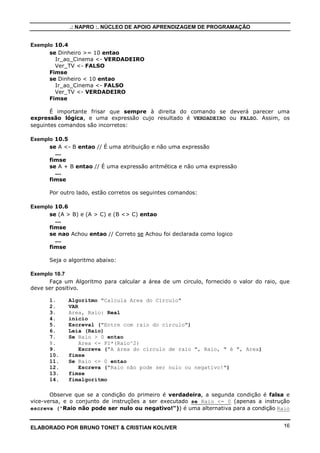 .: NAPRO :. NÚCLEO DE APOIO APRENDIZAGEM DE PROGRAMAÇÃO
ELABORADO POR BRUNO TONET & CRISTIAN KOLIVER 16
Exemplo 10.4
se Dinheiro >= 10 entao
Ir_ao_Cinema <- VERDADEIRO
Ver_TV <- FALSO
Fimse
se Dinheiro < 10 entao
Ir_ao_Cinema <- FALSO
Ver_TV <- VERDADEIRO
Fimse
É importante frisar que sempre à direita do comando se deverá parecer uma
expressão lógica, e uma expressão cujo resultado é VERDADEIRO ou FALSO. Assim, os
seguintes comandos são incorretos:
Exemplo 10.5
se A <- B entao // É uma atribuição e não uma expressão
...
fimse
se A + B entao // É uma expressão aritmética e não uma expressão
...
fimse
Por outro lado, estão corretos os seguintes comandos:
Exemplo 10.6
se (A > B) e (A > C) e (B <> C) entao
...
fimse
se nao Achou entao // Correto se Achou foi declarada como logico
...
fimse
Seja o algoritmo abaixo:
Exemplo 10.7
Faça um Algoritmo para calcular a área de um circulo, fornecido o valor do raio, que
deve ser positivo.
1. Algoritmo "Calcula Area do Circulo"
2. VAR
3. Area, Raio: Real
4. inicio
5. Escreval ("Entre com raio do círculo")
6. Leia (Raio)
7. Se Raio > 0 entao
8. Area <- PI*(Raio^2)
9. Escreva ("A área do círculo de raio ", Raio, " é ", Area)
10. fimse
11. Se Raio <= 0 entao
12. Escreva ("Raio não pode ser nulo ou negativo!")
13. fimse
14. fimalgoritmo
Observe que se a condição do primeiro é verdadeira, a segunda condição é falsa e
vice-versa, e o conjunto de instruções a ser executado se Raio <= 0 (apenas a instrução
escreva ("Raio não pode ser nulo ou negativo!")) é uma alternativa para a condição Raio
 