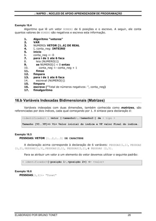 .: NAPRO :. NÚCLEO DE APOIO APRENDIZAGEM DE PROGRAMAÇÃO
ELABORADO POR BRUNO TONET 28
Exemplo 16.4
Algoritmo que lê um vetor NUMERO de 6 posições e o escreve. A seguir, ele conta
quantos valores de NUMERO são negativos e escreva esta informação.
1. Algoritmo "vetores"
2. VAR
3. NUMERO: VETOR [1..6] DE REAL
4. I, conta_neg: INTEIRO
5. inicio
6. conta_neg <- 0
7. para i de 1 ate 6 faca
8. leia (NUMERO[i])
9. se NUMERO[i] < 0 entao
10. conta_neg <- conta_neg + 1
11. fimse
12. fimpara
13. para i de 1 ate 6 faca
14. escreval (NUMERO[i])
15. fimpara
16. escreva ("Total de números negativos: ", conta_neg)
17. fimalgoritmo
16.b Variáveis Indexadas Bidimensionais (Matrizes)
Variáveis indexadas com duas dimensões, também conhecida como matrizes, são
referenciadas por dois índices, cada qual começando por 1. A sintaxe para declaração é:
<identificador> : vetor [<tamanho1>,<tamanho2>] de < tipo >
Tamanho [VI..VF]=> Vi= Valor inicial do índice e VF valor Final do índice.
Exemplo 16.5
PESSOAS: VETOR [1..2,1..3] DE CARACTERE
A declaração acima corresponde à declaração de 6 variáveis: PESSOAS[1,1], PESSOAS
[1,2], PESSOAS[1,3], PESSOAS[2,1], PESSOAS[2,2], e PESSOAS [2,3].
Para se atribuir um valor a um elemento do vetor devemos utilizar o seguinte padrão:
< identificador>[<posição 1>,<posição 2>] <- <valor>
Exemplo 16.6
PESSOAS[1,3]<- “Tonet”
 