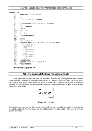 .: NAPRO :. NÚCLEO DE APOIO APRENDIZAGEM DE PROGRAMAÇÃO
ELABORADO POR BRUNO TONET 34
Exemplo 17.4
1. ALGORITMO "Procedimento"
2.
3. var
4. A,B,C,D,CONT,AUX:Inteiro
5.
6. Procedimento TROCA(var x, y: inteiro)
7. var
8. Aux : inteiro
9. INICIO
10. Aux <- x
11. x <- y
12. y <- Aux
13. FIMProcedimento
14.
15. INICIO
16. LEIA (A,B,C,D)
17. Enquanto NAO((A<=B) e (B<=C) e (C<=D)) faca
18. se (D<C) entao
19. TROCA(D,C)
20. FIMSE
21. SE C<B ENTAO
22. TROCA(C,B)
23. FIMSE
24. SE B<A ENTAO
25. TROCA(A,B)
26. FIMSE
27. FIMENQUANTO
28. ESCREVA (A," ",B," ",C," ",D)
29. FIMALGORITMO
Exercícios na página 47
18 - Funções definidas recursivamente
Um algoritmo que para resolver um problema divide-o em subprogramas mais simples,
cujas soluções requerem a aplicação dele mesmo, é chamado recursivo, seja de forma direta
ou indireta. Em geral, uma rotina recursiva R pode ser expressa como uma composição
formada por um conjunto de comandos C (que não contém chamadas a R) e uma chamada
(recursiva) à rotina R:
Entretanto, pode-se ter também uma forma indireta de recursão, na qual as rotinas são
conectadas através de uma cadeia de chamadas recursivas que acaba retornando a primeira
que foi chamada:
 