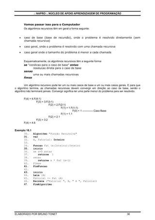 .: NAPRO :. NÚCLEO DE APOIO APRENDIZAGEM DE PROGRAMAÇÃO
ELABORADO POR BRUNO TONET 36
Vamos passar isso para o Computador
Os algoritmos recursivos têm em geral a forma seguinte:
• caso de base (base de recursão), onde o problema é resolvido diretamente (sem
chamada recursiva)
• caso geral, onde o problema é resolvido com uma chamada recursiva
• caso geral onde o tamanho do problema é menor a cada chamada
Esquematicamente, os algoritmos recursivos têm a seguinte forma:
se "condicao para o caso de base" entao
resolucao direta para o caso de base
senao
uma ou mais chamadas recursivas
fimse
Um algoritmo recursivo pode ter um ou mais casos de base e um ou mais casos gerais. E para que
o algoritmo termine, as chamadas recursivas devem convergir em direção ao caso de base, senão o
algoritmo não terminará jamais. Convergir significa ter uma parte menor do problema para ser resolvido.
F(4) = 4.F(4-1)
F(3) = 3.F(3-1)
F(2) = 2.F(2-1)
F(1) = 1.F(1-1)
F(0) = 1 ------------ Caso Base
F(1) = 1.1
F(2) = 2.1
F(3) = 3.2
F(4) = 4.6
Exemplo 18.1
30. Algoritmo "Função Recursiva"
31. var
32. A, Fatorial: Inteiro
33.
34. Funcao Fat (x:Inteiro):Inteiro
35. inicio
36. se x=0 entao
37. retorne 1
38. senao
39. retorne x * Fat (x-1)
40. Fimse
41. FimFuncao
42.
43. inicio
44. Leia (A)
45. Fatorial <- Fat (A)
46. Escreva ("Fatorial ", A, " é ", Fatorial)
47. FimAlgoritmo
 