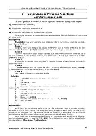 .: NAPRO :. NÚCLEO DE APOIO APRENDIZAGEM DE PROGRAMAÇÃO
ELABORADO POR BRUNO TONET & CRISTIAN KOLIVER 13
9 - Construindo os Primeiros Algoritmos:
Estruturas seqüenciais
De forma genérica, a construção de um algoritmo se resume às seguintes etapas:
a) entendimento do problema;
b) elaboração da solução algorítmica; e
c) codificação da solução no Português Estruturado;
Geralmente a etapa 2 é a mais complexa, pois depende da engenhosidade e experiência
do “construtor”.
Exemplo 9.1
Enunciado: Faça um programa que leia dois valores numéricos, e calcule e exiba a
sua média aritmética.
Etapa 1
Simples, hein? Dos tempos de escola lembramos que a média aritmética de dois
valores é calculada como (a+b)/2, e sendo assim a primeira etapa já está pronta.
Etapa 2
Os dados necessários serão os dois valores, que colocaremos em duas variáveis A e B,
do tipo numérico, e uma terceira variável, que chamaremos Média, que armazenará a média
aritmética calculada.
Etapa 3
A obtenção dos dados neste programa é simples e direta. Basta pedir ao usuário que
digite os valores.
Etapa 4
O processamento aqui é o cálculo da média, usando o método citado acima, na etapa
1. O resultado do cálculo será armazenado na variável Média.
Etapa 5
Basta exibir o conteúdo da variável Média.
Solução:
1. Algoritmo "Cálculo de Média Aritmética"
2. VAR
3. A,B,Media : REAL
4. Inicio
5. Escreva ("Programa que calcula a média aritmética de dois
valores.")
6. Escreva ("Digite um valor : ")
7. Leia (A)
8. Escreva ("Digite outro valor : ")
9. Leia (B)
10. Media <- (A+B)/2
11. Escreva ("A média dos dois valores é : ", Media)
12. FimAlgoritmo
Comentários
Você deve ter notado que colocamos na tela instruções para o usuário usando o
comando Escreva. Esta é uma boa técnica de programação, mesmo hoje em dia, com o
ambiente do Windows, etc. Da mesma forma, ao imprimir o resultado, não mostramos
simplesmente a média, mas explicamos ao usuário o que aquele valor significa.
Como pode ser analisado no tópico anterior todo programa possui uma estrutura
seqüencial determinada por um INÍCIO e FIM. Em um algoritmo, estes limites são definidos
com as palavras Algoritmo e FimAlgoritmo.
 