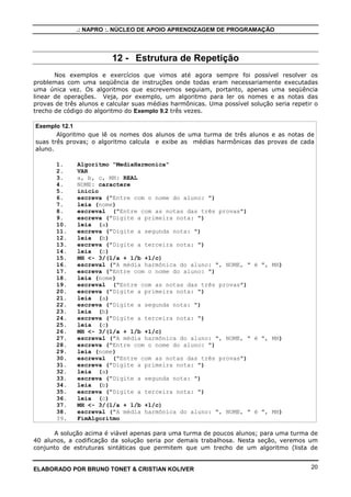 .: NAPRO :. NÚCLEO DE APOIO APRENDIZAGEM DE PROGRAMAÇÃO
ELABORADO POR BRUNO TONET & CRISTIAN KOLIVER 20
12 - Estrutura de Repetição
Nos exemplos e exercícios que vimos até agora sempre foi possível resolver os
problemas com uma seqüência de instruções onde todas eram necessariamente executadas
uma única vez. Os algoritmos que escrevemos seguiam, portanto, apenas uma seqüência
linear de operações. Veja, por exemplo, um algoritmo para ler os nomes e as notas das
provas de três alunos e calcular suas médias harmônicas. Uma possível solução seria repetir o
trecho de código do algoritmo do Exemplo 9.2 três vezes.
Exemplo 12.1
Algoritmo que lê os nomes dos alunos de uma turma de três alunos e as notas de
suas três provas; o algoritmo calcula e exibe as médias harmônicas das provas de cada
aluno.
1. Algoritmo "MediaHarmonica"
2. VAR
3. a, b, c, MH: REAL
4. NOME: caractere
5. inicio
6. escreva ("Entre com o nome do aluno: ")
7. leia (nome)
8. escreval ("Entre com as notas das três provas")
9. escreva ("Digite a primeira nota: ")
10. leia (a)
11. escreva ("Digite a segunda nota: ")
12. leia (b)
13. escreva ("Digite a terceira nota: ")
14. leia (c)
15. MH <- 3/(1/a + 1/b +1/c)
16. escreval ("A média harmônica do aluno: ", NOME, " é ", MH)
17. escreva ("Entre com o nome do aluno: ")
18. leia (nome)
19. escreval ("Entre com as notas das três provas")
20. escreva ("Digite a primeira nota: ")
21. leia (a)
22. escreva ("Digite a segunda nota: ")
23. leia (b)
24. escreva ("Digite a terceira nota: ")
25. leia (c)
26. MH <- 3/(1/a + 1/b +1/c)
27. escreval ("A média harmônica do aluno: ", NOME, " é ", MH)
28. escreva ("Entre com o nome do aluno: ")
29. leia (nome)
30. escreval ("Entre com as notas das três provas")
31. escreva ("Digite a primeira nota: ")
32. leia (a)
33. escreva ("Digite a segunda nota: ")
34. leia (b)
35. escreva ("Digite a terceira nota: ")
36. leia (c)
37. MH <- 3/(1/a + 1/b +1/c)
38. escreval ("A média harmônica do aluno: ", NOME, " é ", MH)
39. FimAlgoritmo
A solução acima é viável apenas para uma turma de poucos alunos; para uma turma de
40 alunos, a codificação da solução seria por demais trabalhosa. Nesta seção, veremos um
conjunto de estruturas sintáticas que permitem que um trecho de um algoritmo (lista de
 