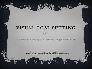 VISUAL GOAL SETTING 
A presentation inspired by Patti Dobrowolski’s keynote at the NZPF 
http://fourseasonsinonekiwi.blogspot.co.nz 
 