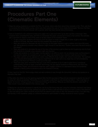 COMMUNITY CLASSROOM: THE VISUAL GRAMMAR OF FILM




   Procedures Part One
   (Cinematic Elements)
   1. Begin by asking students to complete the Film 101 survey, which asks them about their interests in film. Then, ask them 	
   	 to complete the Media Habits survey, which asks them about their use of “new media technologies.” Be sure that they 	
   	 have some time to write and discuss with a partner what they have learned about themselves.

   2. Instruct students to roll a sheet of construction paper into a tube and hold it up to their eye like a telescope. After 		
   	 students have completed this task, ask them to manipulate the paper camera as if it were a real camera. For example, 	
   	 ask a volunteer to stand in front of the class to be the subject of the students’ frame:
   		 •	 To get a long shot, students will have to unroll the paper to create a larger lens in order to get a shot of the 		
   			 student’s full body. Ask them what this shot enables the viewer to see.
   		 •	 Next, ask students to decrease the size of the lens on the paper camera to get a medium shot (from the waist 	
   			 up). Ask students to consider why a director might choose to use this shot. Further, what does this shot unveil to 	
   			 the viewer?
   		 •	 Next, ask students to decrease the size of the lens of the camera to get a close up shot (capturing only the face). 	
   			 Ask students to consider why a director might use this shot.
   		 •	 Finally, ask students to roll their paper camera tighter in an effort to zoom into an extreme close up (focusing on 	
   			 one specific aspect, for example an eye or ear). Again, ask students why a director might choose this shot.
   		 •	 The paper camera can be adjusted to create many different shots, angles, and camera movements. For example, 	
   			 a pan may be demonstrated by turning your head from left to right, and a low angle may be demonstrated by 		
   			 sitting on the floor and “filming” a clock up on the wall.
   		 •	 There are many other movements that you could direct students to try in order to give them a conceptual 		
   		       understanding of how to apply cinematic terminology. As you expose students to these terms, ask them why 		
   			 these shots, angles, and movements might be used. Engage students in a discussion about the similarities 		
   			 between a literary author’s decisions and a film director’s choices.

   3. Now, hand out the Film Terminology sheet and ask students to read through the document, marking any questions or
   examples they have.

   4. Play either the trailer for or the opening segment (the first 90 seconds) of Play and ask students to identify the use of
   as many film effects as possible. Remember, it is not enough to ask them to only identify the effect — they must learn to
   explain its function. Always prompt your students to follow up by asking, “Why do you think the director used that?” or
   “How would it have been different if the director used …?”

   5. Replay the clip and ask students to identify the use of any film terms they see, using the cinematic elements note taking
   sheet. Show students a second clip, perhaps the trailer for Fallout, and ask them to focus on one or more of the elements
   on the note taking form. Note: students should NOT be asked to take notes on ALL the elements at first; it is a skill they
   will develop. In the meantime, assign an individual element to each student or assign students to work in groups.




                                                           FUTURESTATES.TV                                                        PAGE 2
 