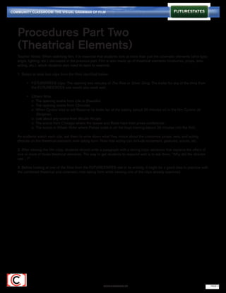 COMMUNITY CLASSROOM: THE VISUAL GRAMMAR OF FILM




   Procedures Part Two
   (Theatrical Elements)
   Teacher Notes: When watching film, it is essential that students look at more than just the cinematic elements (shot type,
   angle, lighting, etc.) discussed in the previous part. Film is also made up of theatrical elements (costumes, props, sets,
   acting, etc.), which students also need to learn to examine.

   1. Select at least two clips from the films identified below:

   		 •	 FUTURSTATES clips: The opening two minutes of The Rise or Silver Sling. The trailer for any of the films from 	
   			 the FUTURESTATES site would also work well.

   		 •	    Others films:
   			      o The opening scene from Life is Beautiful.
   			      o The opening scene from Chocolat.
   			      o When Cyrano tries to tell Roxanne he loves her at the bakery (about 20 minutes in) in the film Cyrano de 		
   			        Bergerac.
   			      o Just about any scene from Moulin Rouge.
   			      o The scene from Chicago where the lawyer and Roxie have their press conference.
   			      o The scene in Whale Rider where Paikea looks in on the boys training (about 35 minutes into the film).

   As students watch each clip, ask them to write down what they notice about the costumes, props, sets, and acting
   choices on the theatrical elements note taking form. Note that acting can include movement, gestures, voices, etc.

   2. After viewing the film clips, students should write a paragraph with a strong topic sentence that explains the effect of
   one or more of those theatrical elements. The way to get students to respond well is to ask them, “Why did the director
   use ...?”

   3. Before looking at one of the films from the FUTURESTATES site in its entirety, it might be a good idea to practice with
   the combined theatrical and cinematic note taking form while viewing one of the clips already examined.




                                                            FUTURESTATES.TV                                                      PAGE 3
 