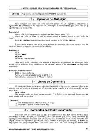 .: NAPRO :. NÚCLEO DE APOIO APRENDIZAGEM DE PROGRAMAÇÃO


   LOGICO      Representa valores lógicos (VERDADEIRO ou FALSO).


                          6-      Operador de Atribuição
      Para “colocar” um valor em uma variável dentro de um algoritmo, utilizamos o
operador de atribuição. O operador de atribuição é representado por uma seta (<-)
apontando para a esquerda.

Exemplo 6.1
        Peso <- 78.7 // Este comando atribui à variável Peso o valor 78.7.
        Nome <- "João da Silva" // Este comando atribui à variável Nome o valor "João da
Silva".
        Achei <- FALSO // Este comando atribui à variável Achei o valor FALSO.

       É importante lembrar que só se pode atribuir às variáveis valores do mesmo tipo da
variável. Assim, o seguinte comando seria inválido:

Exemplo 6.2
      VAR
      salario: REAL
      INICIO
      salario <- "Insuficiente"

      Deve estar claro, também, que sempre à esquerda do comando de atribuição deve
haver um (e somente um) identificador de variável. Assim, são incorretos os seguintes
comandos:

Exemplo 6.2 “são incorretos”
      2060 <- NumeroConta
      NumeroAgencia+digitoControle <- 2345 + 0
      NomeCliente+sobrenome <- “João” + “Silva”


                           7-     Linhas de Comentário
       Os comentários são declarações não compiladas que podem conter qualquer informação
textual que você queira adicionar ao código-fonte para referência e documentação de seu
programa.
       Uma Linha
       São representados por duas barras normais ( // ). Todo o texto que você digitar após as
duas barras será comentário.

Exemplo 7.1
      // Este método calcula o fatorial de n...x <- y;
      // Inicializa a variável x com o valor de y


                  8-     Comandos de E/S (Entrada/Saída)
       Em geral, um programa que faz seu processamento e não tem como mostrar seus
resultados é inútil (imagine, por exemplo, uma calculadora que realiza uma infinidade de
operações matemáticas, mas não tem um display para mostrar os resultados!). Portanto, em
algum ponto do algoritmo geralmente deve ocorrer à exibição de valores, e todas as
linguagens de programação têm comandos para este fim. Em Português Estruturado



ELABORADO POR BRUNO TONET & CRISTIAN KOLIVER                                               10
 