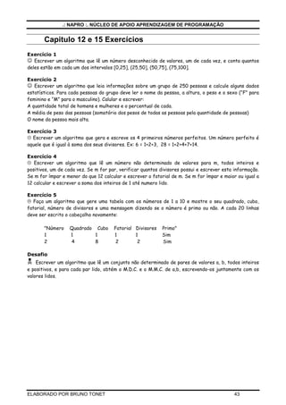 .: NAPRO :. NÚCLEO DE APOIO APRENDIZAGEM DE PROGRAMAÇÃO


       Capitulo 12 e 15 Exercícios
Exercício 1
☺ Escrever um algoritmo que lê um número desconhecido de valores, um de cada vez, e conta quantos
deles estão em cada um dos intervalos [0,25], (25,50], (50,75], (75,100].

Exercício 2
☺ Escrever um algoritmo que leia informações sobre um grupo de 250 pessoas e calcule alguns dados
estatísticos. Para cada pessoas do grupo deve ler o nome da pessoa, a altura, o peso e o sexo (“F” para
feminino e “M” para o masculino). Calular e escrever:
A quantidade total de homens e mulheres e o percentual de cada.
A média de peso das pessoas (somatório dos pesos de todas as pessoas pela quantidade de pessoas)
O nome da pessoa mais alta.

Exercício 3
  Escrever um algoritmo que gera e escreve os 4 primeiros números perfeitos. Um número perfeito é
aquele que é igual à soma dos seus divisores. Ex: 6 = 1+2+3, 28 = 1+2+4+7+14.

Exercício 4
   Escrever um algoritmo que lê um número não determinado de valores para m, todos inteiros e
positivos, um de cada vez. Se m for par, verificar quantos divisores possui e escrever esta informação.
Se m for ímpar e menor do que 12 calcular e escrever o fatorial de m. Se m for ímpar e maior ou igual a
12 calcular e escrever a soma dos inteiros de 1 até numero lido.

Exercício 5
   Faça um algoritmo que gere uma tabela com os números de 1 a 10 e mostre o seu quadrado, cubo,
fatorial, número de divisores e uma mensagem dizendo se o número é primo ou não. A cada 20 linhas
deve ser escrito o cabeçalho novamente:

       "Número    Quadrado Cubo       Fatorial Divisores   Primo"
       1          1        1          1        1           Sim
       2          4        8           2        2          Sim

Desafio
    Escrever um algoritmo que lê um conjunto não determinado de pares de valores a, b, todos inteiros
e positivos, e para cada par lido, obtém o M.D.C. e o M.M.C. de a,b, escrevendo-os juntamente com os
valores lidos.




ELABORADO POR BRUNO TONET                                                                   43
 