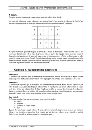 .: NAPRO :. NÚCLEO DE APOIO APRENDIZAGEM DE PROGRAMAÇÃO



  Desafio
Escrever um algoritmo que gere e escreva o quadrado mágico de ordem 7.

Um quadrado mágico de ordem n (sendo n um número ímpar) é um arranjo de números de 1 até n2 em
uma matriz quadrada de tal modo que a soma de cada linha, coluna ou diagonal é a mesma.



                                   5                       4       7

                                   6       4                       3

                                   2       0       3

                                           1       9       2       0

                                                   5       8       1

A figura mostra um quadrado mágico de ordem 5. A regra de formação é relativamente fácil de ser
verificada: Comece com o 1 no meio da primeira linha. À partir daí siga para cima e para à esquerda
diagonalmente (quando sair do quadrado suponha que os lados superior e inferior estão unidos e os lados
esquerdo e direito da mesma forma). Em cada quadrado que passar coloque o valor do quadrado anterior
acrescido de uma unidade. Quando atingir um quadrado já preenchido, desça um quadrado e o preencha
e continue seguindo a diagonal até ter colocado o valor n2.



       Capitulo 17 Subalgoritmo Exercícios
Exercício 1
☺ Escrever um algoritmo para determinar se um determinado número inteiro é par ou ímpar. Utilizar
um subalgoritmo de função que retorna um valor lógico para indicar se o valor recebido é par ou não.

Exercício 2
☺ Escreva um algoritmo que lê um número não determinado de valores m, todos inteiros e positivos, um
valor de cada vez, e, se m<10 utiliza um subalgoritmo do tipo função que calcula o fatorial de m, e caso
contrário, utiliza um subalgoritmo do tipo função para obter o número de divisores de m (quantos
divisores m possui). Escrever cada m lido e seu fatorial ou seu número de divisores com uma mensagem
adequada". Neste caso, temos um programa principal e dois subalgoritmos.

Exercício 3
   Escreva um algoritmo que apresente um menu com três opções:
        1 – Inserir
        2 – Remover
        3 – Escrever na Tela o Vetor
        4 – Sair
Quando for escolhida a opção número 1, uma subrotina chamada insere deve inserir um elemento
(número) em um vetor. A subrotina deve receber por parâmetro o número a ser inserido, a posição
(índice) a ser inserido, o tamanho do vetor e o nome do vetor.




ELABORADO POR BRUNO TONET                                                                   46
 