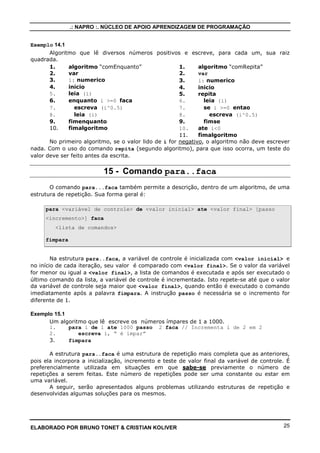 .: NAPRO :. NÚCLEO DE APOIO APRENDIZAGEM DE PROGRAMAÇÃO 
Exemplo 13.7 
1. algoritmo Menu 
2. VAR 
3. opcao: inteiro 
4. inicio 
5. repita 
6. escreval (Cadastro de clientes) 
7. escreval (1-Incluir) 
8. escreval (2-Alterar) 
9. escreval (3-Consultar) 
10. escreval (4-Excluir) 
11. escreval (5-Sair) 
12. leia(opcao) 
13. ate opcao = 5 
14. fimalgoritmo 
No exemplo acima, mostra como é feito um menu de cadastro de clientes, onde mostro 
as opções primeiro e depois compará-las conforme o usuário digitar; 
14 - Comando Enquanto..faca 
Na estrutura enquanto..faca, a expressão lógica é avaliada e, se ela for verdadeira, a 
lista de comandos é executada. Isso se repete até que a condição seja falsa. Veja a sua forma 
geral: 
enquanto expressão lógica ou relacional faca 
lista de comandos 
fimenquanto 
A estrutura enquanto...faca também é uma estrutura de repetição, semelhante à 
repita. A diferença básica entre as duas estruturas é a posição onde é testada a expressão. 
Na estrutura repita, a condição é avaliada após a execução dos comandos, o que garante que 
os comandos serão executados pelo menos uma vez. Na estrutura enquanto, a expressão é 
avaliada no início e se o resultado for FALSO no primeiro teste, a lista de comandos não é 
executada nenhuma vez. Essa diferença faz com que em determinadas situações o uso de uma 
estrutura seja mais vantajoso que o uso da outra. O exemplo a seguir, onde são mostradas 
duas soluções para um mesmo problema, ilustra essa diferença: 
Exemplo 14.1 
Algoritmo que lê diversos números positivos e escreve, para cada um, sua raiz 
quadrada. 
ELABORADO POR BRUNO TONET  CRISTIAN KOLIVER 24 
 