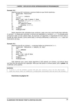 .: NAPRO :. NÚCLEO DE APOIO APRENDIZAGEM DE PROGRAMAÇÃO 
Exemplo 14.1 
Algoritmo que lê diversos números positivos e escreve, para cada um, sua raiz 
quadrada. 
1. algoritmo “comEnquanto” 
2. var 
3. i: numerico 
4. inicio 
5. leia (i) 
6. enquanto i =0 faca 
7. escreva (i^0.5) 
8. leia (i) 
9. fimenquanto 
10. fimalgoritmo 
1. algoritmo “comRepita” 
2. var 
3. i: numerico 
4. inicio 
5. repita 
6. leia (i) 
7. se i =0 entao 
8. escreva (i^0.5) 
9. fimse 
10. ate i0 
11. fimalgoritmo 
No primeiro algoritmo, se o valor lido de i for negativo, o algoritmo não deve escrever 
nada. Com o uso do comando repita (segundo algoritmo), para que isso ocorra, um teste do 
valor deve ser feito antes da escrita. 
15 - Comando para..faca 
O comando para...faca também permite a descrição, dentro de um algoritmo, de uma 
estrutura de repetição. Sua forma geral é: 
para variável de controle de valor inicial ate valor final [passo 
incremento] faca 
lista de comandos 
fimpara 
Na estrutura para..faca, a variável de controle é inicializada com valor inicial e 
no início de cada iteração, seu valor é comparado com valor final. Se o valor da variável 
for menor ou igual a valor final, a lista de comandos é executada e após ser executado o 
último comando da lista, a variável de controle é incrementada. Isto repete-se até que o valor 
da variável de controle seja maior que valor final, quando então é executado o comando 
imediatamente após a palavra fimpara. A instrução passo é necessária se o incremento for 
diferente de 1. 
Exemplo 15.1 
Um algoritmo que lê escreve os números ímpares de 1 a 1000. 
1. para i de 1 ate 1000 passo 2 faca // Incrementa i de 2 em 2 
2. escreva i, “ é ímpar” 
3. fimpara 
A estrutura para..faca é uma estrutura de repetição mais completa que as anteriores, 
pois ela incorpora a inicialização, incremento e teste de valor final da variável de controle. É 
preferencialmente utilizada em situações em que sabe-se previamente o número de 
repetições a serem feitas. Este número de repetições pode ser uma constante ou estar em 
uma variável. 
A seguir, serão apresentados alguns problemas utilizando estruturas de repetição e 
desenvolvidas algumas soluções para os mesmos. 
ELABORADO POR BRUNO TONET  CRISTIAN KOLIVER 25 
 