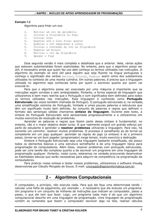 .: NAPRO :. NÚCLEO DE APOIO APRENDIZAGEM DE PROGRAMAÇÃO 
Exemplo 1.3 
Algoritmo para fritar um ovo 
1. Retirar um ovo da geladeira 
2. Colocar a frigideira no fogo 
3. Colocar óleo 
4. Esperar até o óleo ficar quente 
5. Quebrar o ovo separando a casca 
6. Colocar o conteúdo do ovo na frigideira 
7. Esperar um minuto 
8. Retirar o ovo da frigideira 
9. Apagar o fogo 
Essa segunda versão é mais completa e detalhada que a anterior. Nela, várias ações 
que estavam subentendidas foram explicitadas. No entanto, para que o algoritmo possa ser 
útil, é necessário ainda que quem faz uso dele conheça os termos utilizados nas instruções. O 
algoritmo do exemplo só será útil para alguém que seja fluente na língua portuguesa e 
conheça o significado dos verbos Retirar, Colocar, Esperar assim como dos substantivos 
utilizados no contexto de uma receita culinária. Em outras palavras, é preciso que a linguagem 
utilizada no algoritmo seja conhecida tanto por quem o escreveu quanto por quem vai 
executá-lo. 
Para que o algoritmo possa ser executado por uma máquina é importante que as 
instruções sejam corretas e sem ambigüidades. Portanto, a forma especial de linguagem que 
utilizaremos é bem mais restrita que o Português e com significados bem definidos para todos 
os termos utilizados nas instruções. Essa linguagem é conhecida como Português 
Estruturado (às vezes também chamada de Portugol). O português estruturado é, na verdade, 
uma simplificação extrema do Português, limitada a umas poucas palavras e estruturas que 
têm um significado muito bem definido. Ao conjunto de palavras e regras que definem o 
formato das sentenças válidas chamamos sintaxe da linguagem. Durante este texto, a 
sintaxe do Português Estruturado será apresentada progressivamente e a utilizaremos em 
muitos exercícios de resolução de problemas. 
Aprender as palavras e regras que fazem parte dessa sintaxe é fundamental; no 
entanto, não é o maior objetivo deste curso. O que realmente exigirá um grande esforço por 
parte do estudante é aprender a resolver problemas utilizando a linguagem. Para isso, há 
somente um caminho: resolver muitos problemas. O processo é semelhante ao de tornar-se 
competente em um jogo qualquer: aprender as regras do jogo (a sintaxe) é só o primeiro 
passo, tornar-se um bom jogador (programador) exige tempo, muito exercício e dedicação. 
Embora o Português Estruturado seja uma linguagem bastante simplificada, ela possui 
todos os elementos básicos e uma estrutura semelhante à de uma linguagem típica para 
programação de computadores. Além disso, resolver problemas com português estruturado, 
pode ser uma tarefa tão complexa quanto a de escrever um programa em uma linguagem de 
programação qualquer. Portanto, neste curso, estaremos na verdade procurando desenvolver 
as habilidades básicas que serão necessárias para adquirir-se competência na programação de 
computadores. 
Para praticar nossa sintaxe e testar nossos problemas, utilizaremos o software Visualg 
desenvolvida por Cláudio Morgado de Souza. E-mail: cmorgado@apoioinformatica.com.br. 
2 - Algoritmos Computacionais 
O computador, a princípio, não executa nada. Para que ele faça uma determinada tarefa - 
calcular uma folha de pagamento, por exemplo -, é necessário que ele execute um programa. 
Um programa é um conjunto de milhares de instruções que indicam ao computador, passo a 
passo, o que ele tem que fazer. Logo, um programa nada mais é do que um algoritmo 
computacional descrito em uma linguagem de programação. Uma linguagem de programação 
contém os comandos que fazem o computador escrever algo na tela, realizar cálculos 
ELABORADO POR BRUNO TONET & CRISTIAN KOLIVER 4 
 