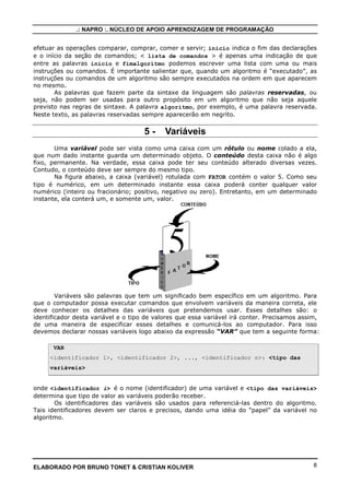 .: NAPRO :. NÚCLEO DE APOIO APRENDIZAGEM DE PROGRAMAÇÃO 
Exemplo 3.4 
(2 + 2)/2 resulta 2 e 2 + 2/2 resulta 3 
OPERADOR LÓGICO PRIORIDADE 
e 3 
ou 2 
nao 1 
Exemplo 3.5 
(23) ou (32) e (23) //resultado seria Falso 
(23) e (32) ou (23) //resultado seria Verdadeiro 
Entre as categorias de operadores também há prioridades, conforme mostrado na 
tabela abaixo. 
OPERADOR PRIORIDADE 
Operadores aritméticos 3 
Operadores relacionais 2 
Operadores lógicos 1 
Lembrete: 
O software VisuAlg não possui relacionamento de categorias. 
2*53 ou 5+12 e 27-2 // resulta em erro. 
(2*53) ou (5+12) e (27-2) // certo seria assim. 
4 - Forma Geral de um ALGORITMO 
Nessa seção vamos conhecer os primeiros elementos que compõem o Português 
Estruturado e escrever alguns algoritmos. 
A estrutura geral de um algoritmo é: 
Algoritmo nome do algoritmo 
var 
 declaração de variáveis 
inicio 
 lista de comandos 
fimalgoritmo 
onde as palavras algoritmo e fimalgoritmo fazem parte da sintaxe da linguagem e 
sempre delimitam o inicio e fim de um algoritmo; a  declaração de variáveis é a 
seção ou parte do algoritmo onde descrevemos os tipos de dados que serão usados na lista de 
comandos. Por exemplo, poderíamos definir que fruta é um tipo de dado que pode assumir 
apenas os valores maçã, pêra, banana, abacaxi e outras frutas, sobre os quais podemos 
ELABORADO POR BRUNO TONET  CRISTIAN KOLIVER 7 
 