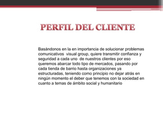 Basándonos en la en importancia de solucionar problemas
comunicativos visual group, quiere transmitir confianza y
seguridad a cada uno de nuestros clientes por eso
queremos abarcar todo tipo de mercados, pasando por
cada tienda de barrio hasta organizaciones ya
estructuradas, teniendo como principio no dejar atrás en
ningún momento el deber que tenemos con la sociedad en
cuanto a temas de ámbito social y humanitario
 