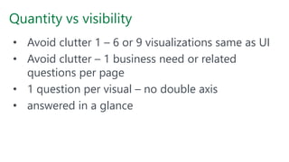 Quantity vs visibility
• Avoid clutter 1 – 6 or 9 visualizations same as UI
• Avoid clutter – 1 business need or related
questions per page
• 1 question per visual – no double axis
• answered in a glance
 