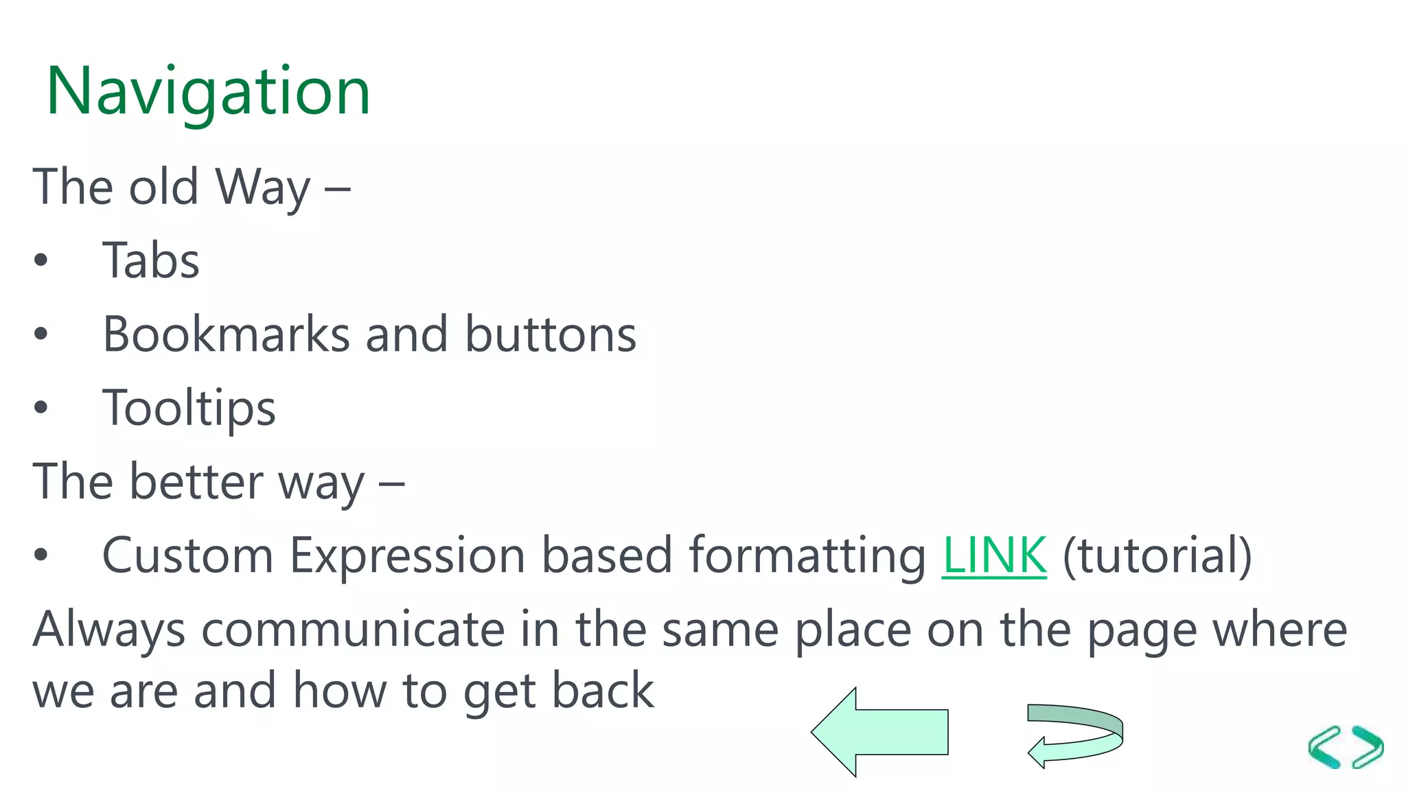 Navigation
The old Way –
• Tabs
• Bookmarks and buttons
• Tooltips
The better way –
• Custom Expression based formatting LINK (tutorial)
Always communicate in the same place on the page where
we are and how to get back
 