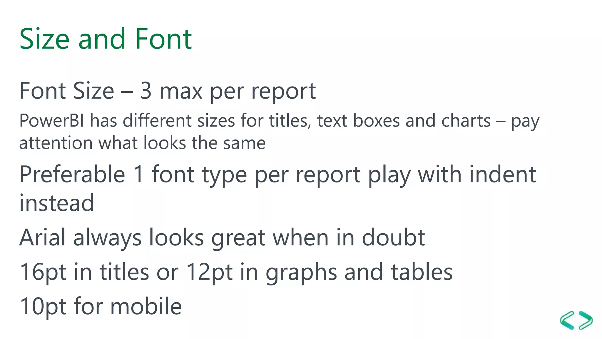 Size and Font
Font Size – 3 max per report
PowerBI has different sizes for titles, text boxes and charts – pay
attention what looks the same
Preferable 1 font type per report play with indent
instead
Arial always looks great when in doubt
16pt in titles or 12pt in graphs and tables
10pt for mobile
 