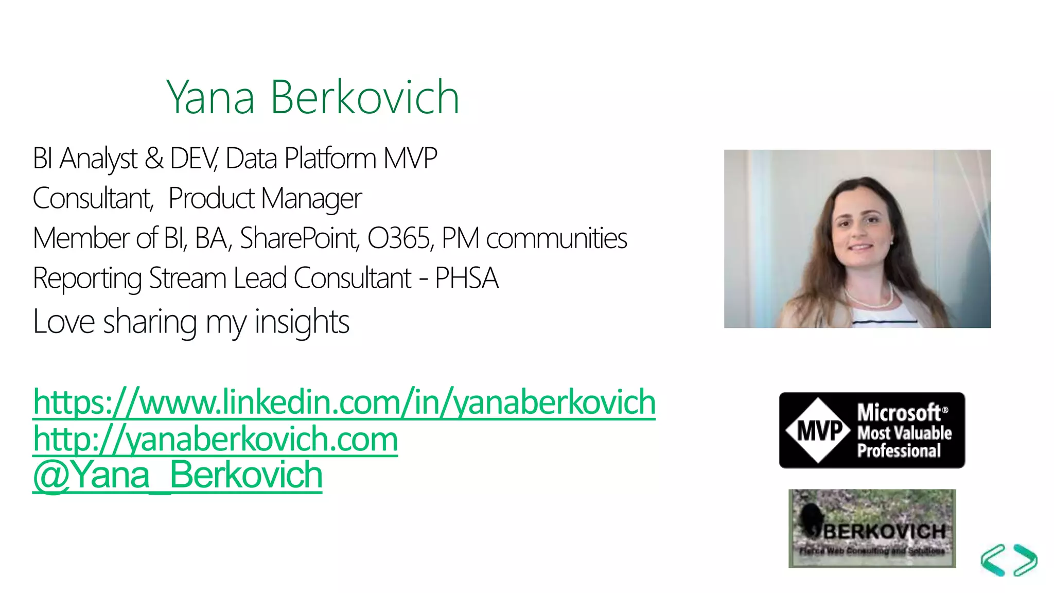Yana Berkovich
BI Analyst & DEV, Data Platform MVP
Consultant, Product Manager
Member of BI, BA, SharePoint, O365, PM communities
Reporting Stream Lead Consultant - PHSA
Love sharing my insights
https://www.linkedin.com/in/yanaberkovich
http://yanaberkovich.com
@Yana_Berkovich
 