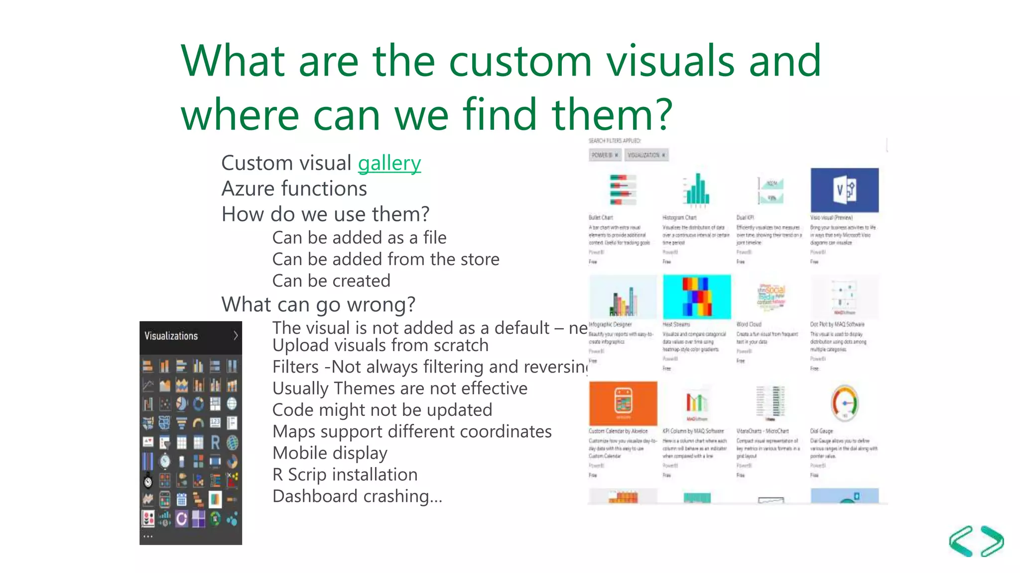 What are the custom visuals and
where can we find them?
Custom visual gallery
Azure functions
How do we use them?
Can be added as a file
Can be added from the store
Can be created
What can go wrong?
The visual is not added as a default – new report?
Upload visuals from scratch
Filters -Not always filtering and reversing correctly
Usually Themes are not effective
Code might not be updated
Maps support different coordinates
Mobile display
R Scrip installation
Dashboard crashing…
 