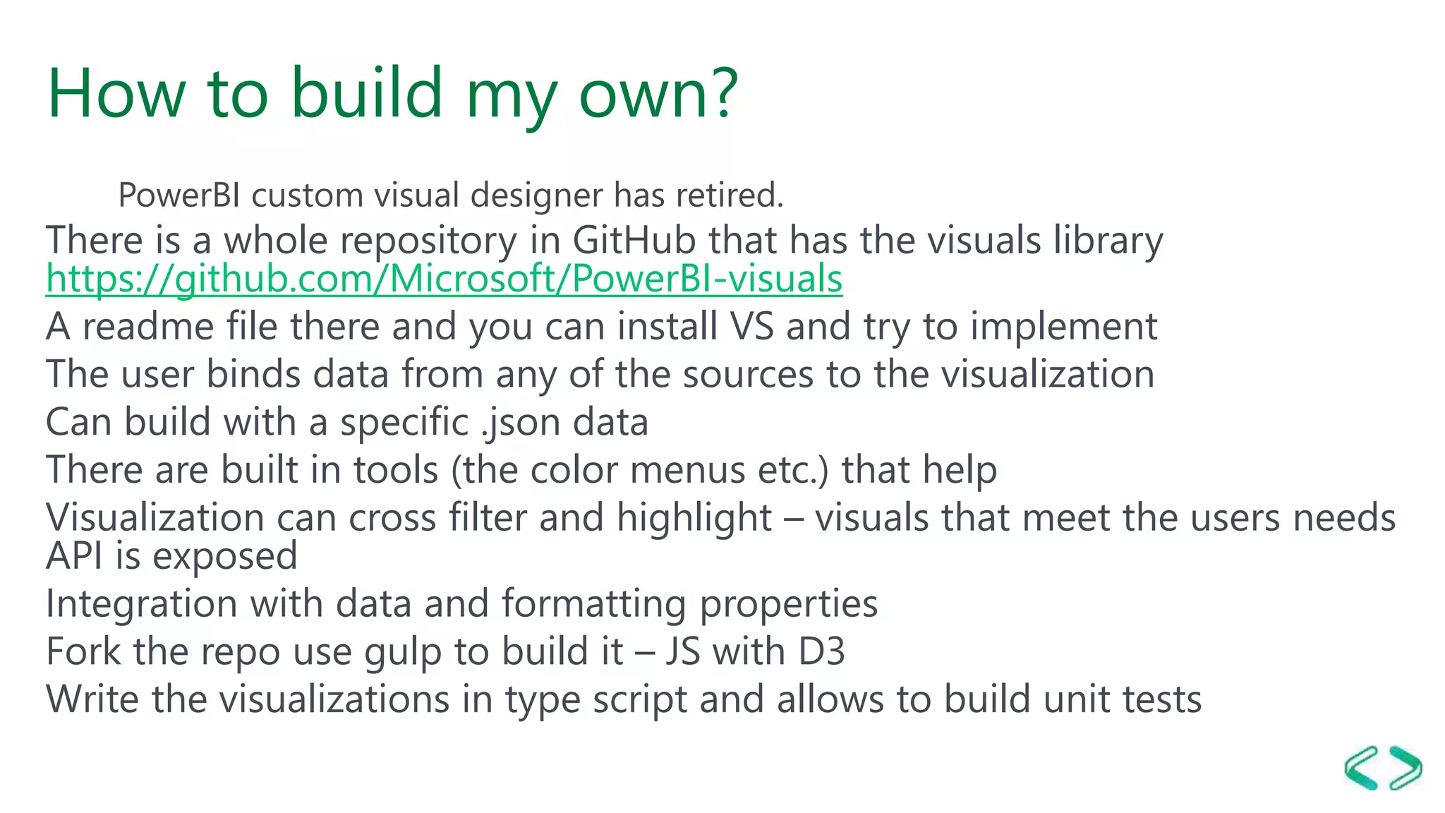 How to build my own?
PowerBI custom visual designer has retired.
There is a whole repository in GitHub that has the visuals library
https://github.com/Microsoft/PowerBI-visuals
A readme file there and you can install VS and try to implement
The user binds data from any of the sources to the visualization
Can build with a specific .json data
There are built in tools (the color menus etc.) that help
Visualization can cross filter and highlight – visuals that meet the users needs
API is exposed
Integration with data and formatting properties
Fork the repo use gulp to build it – JS with D3
Write the visualizations in type script and allows to build unit tests
 